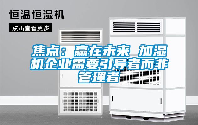 焦點(diǎn):贏在未來(lái) 加濕機(jī)企業(yè)需要引導(dǎo)者而非管理者