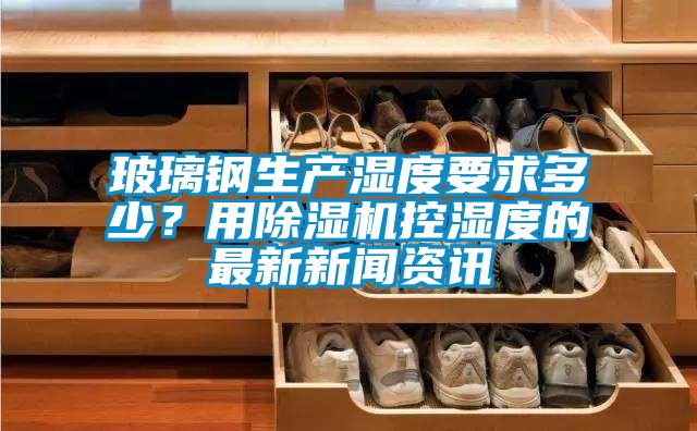 玻璃鋼生產濕度要求多少？用除濕機控濕度的最新新聞資訊